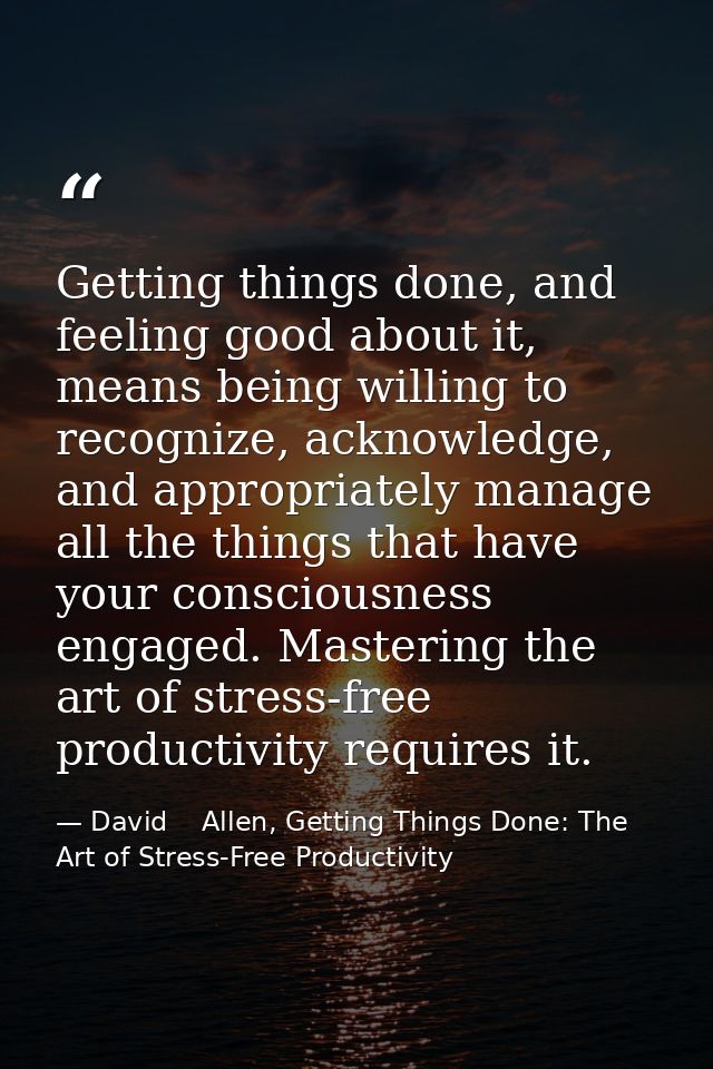 Getting things done, and feeling good about it, means being willing to recognize, acknowledge, and appropriately manage  — David    Allen, Getting Things Done: The Art of Stress-Free Productivity