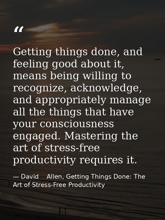 Getting things done, and feeling good about it, means being willing to recognize, acknowledge, and appropriately manage  — David    Allen, Getting Things Done: The Art of Stress-Free Productivity