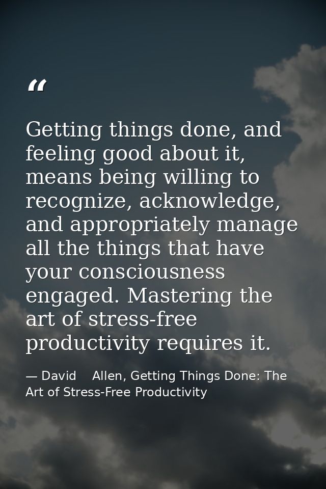 Getting things done, and feeling good about it, means being willing to recognize, acknowledge, and appropriately manage  — David    Allen, Getting Things Done: The Art of Stress-Free Productivity