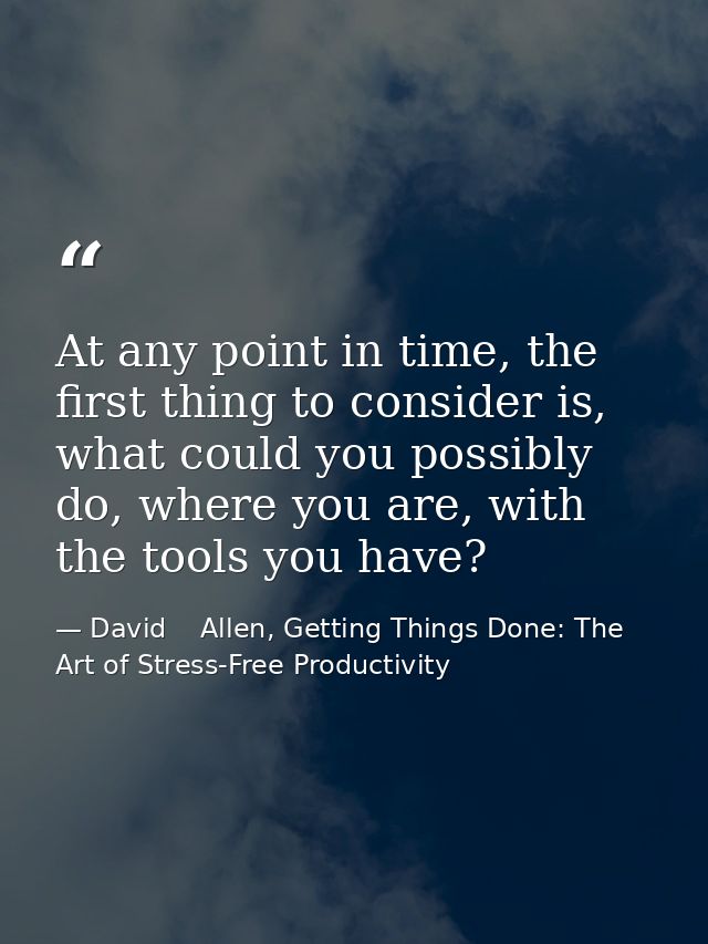 At any point in time, the first thing to consider is, what could you possibly do, where you are, with the tools you have — David    Allen, Getting Things Done: The Art of Stress-Free Productivity