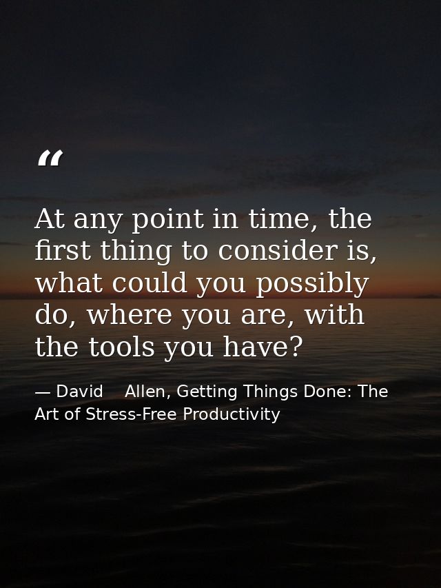 At any point in time, the first thing to consider is, what could you possibly do, where you are, with the tools you have — David    Allen, Getting Things Done: The Art of Stress-Free Productivity