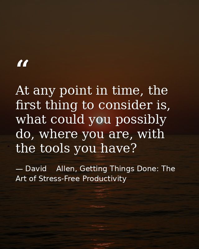 At any point in time, the first thing to consider is, what could you possibly do, where you are, with the tools you have — David    Allen, Getting Things Done: The Art of Stress-Free Productivity