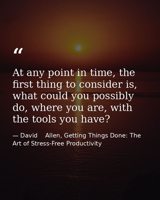 At any point in time, the first thing to consider is, what could you possibly do, where you are, with the tools you have — David    Allen, Getting Things Done: The Art of Stress-Free Productivity
