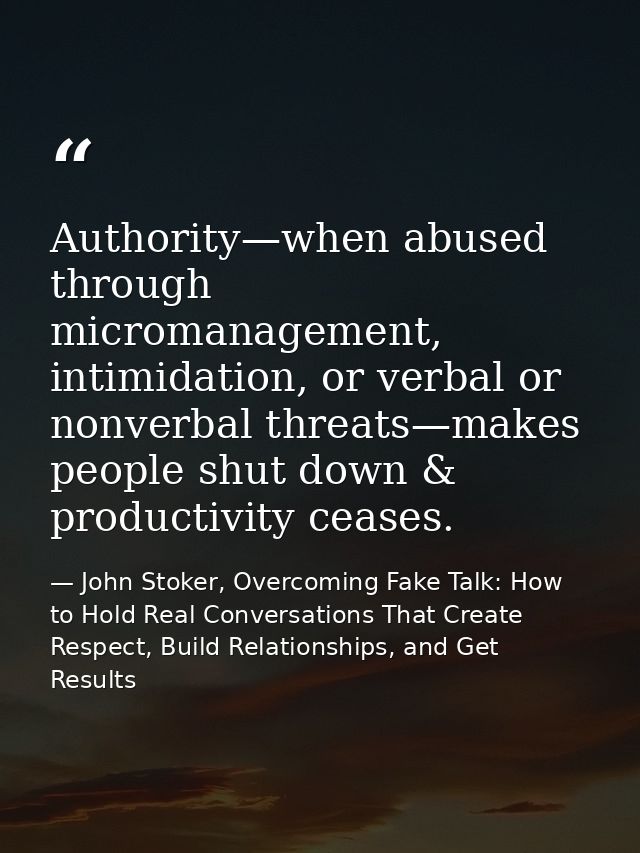 Authority—when abused through micromanagement, intimidation, or verbal or nonverbal threats—makes people shut down & pro — John Stoker, Overcoming Fake Talk: How to Hold Real Conversations That Create Respect, Build Relationships, and Get Results