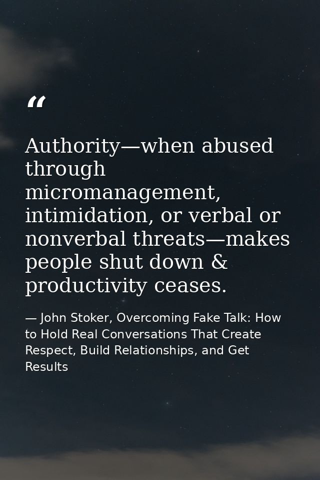 Authority—when abused through micromanagement, intimidation, or verbal or nonverbal threats—makes people shut down & pro — John Stoker, Overcoming Fake Talk: How to Hold Real Conversations That Create Respect, Build Relationships, and Get Results