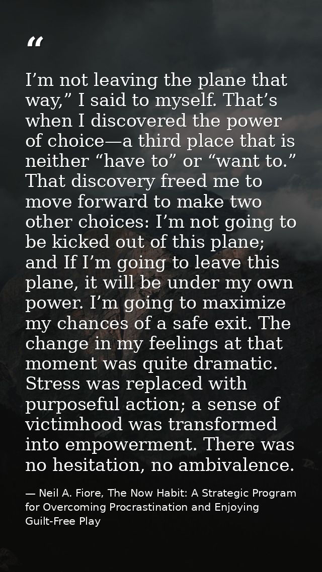 I’m not leaving the plane that way,” I said to myself. That’s when I discovered the power of choice—a third place that i — Neil A. Fiore, The Now Habit: A Strategic Program for Overcoming Procrastination and Enjoying Guilt-Free Play