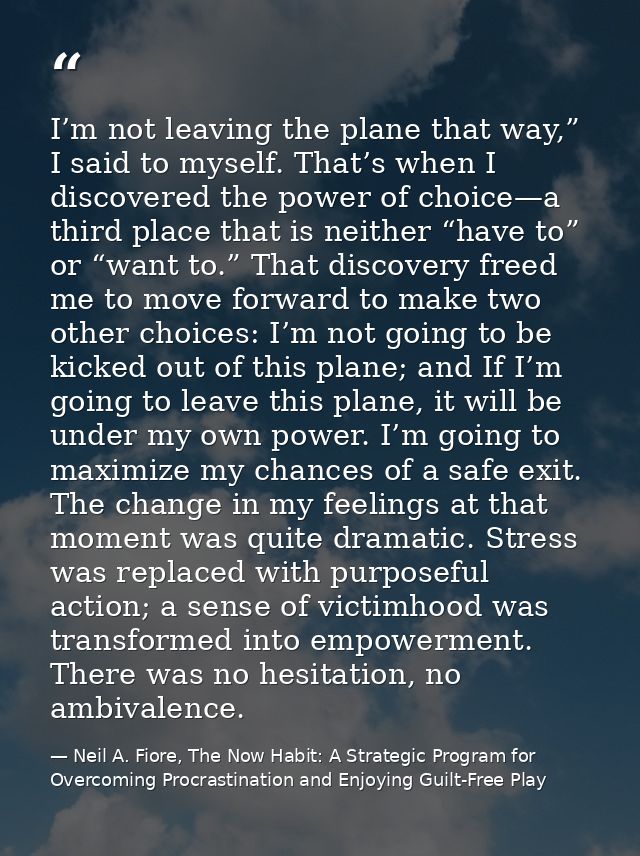 I’m not leaving the plane that way,” I said to myself. That’s when I discovered the power of choice—a third place that i — Neil A. Fiore, The Now Habit: A Strategic Program for Overcoming Procrastination and Enjoying Guilt-Free Play