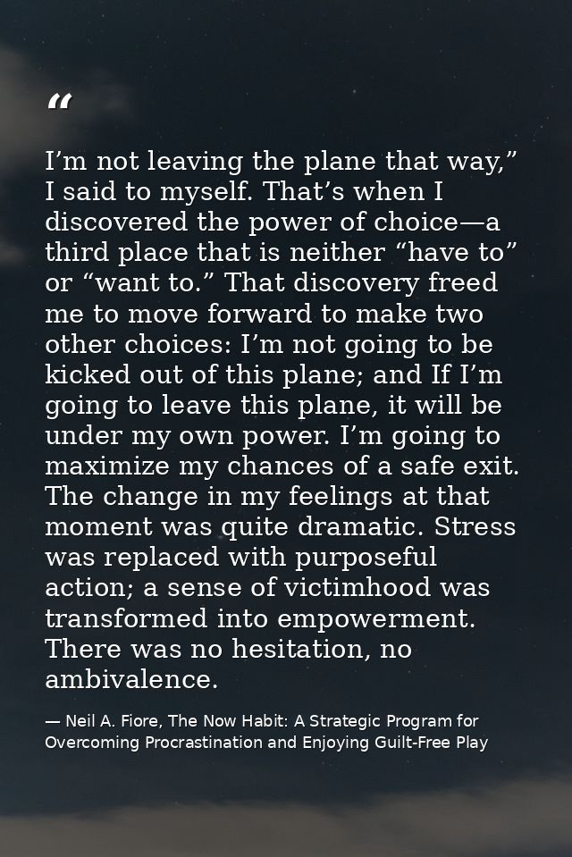 I’m not leaving the plane that way,” I said to myself. That’s when I discovered the power of choice—a third place that i — Neil A. Fiore, The Now Habit: A Strategic Program for Overcoming Procrastination and Enjoying Guilt-Free Play