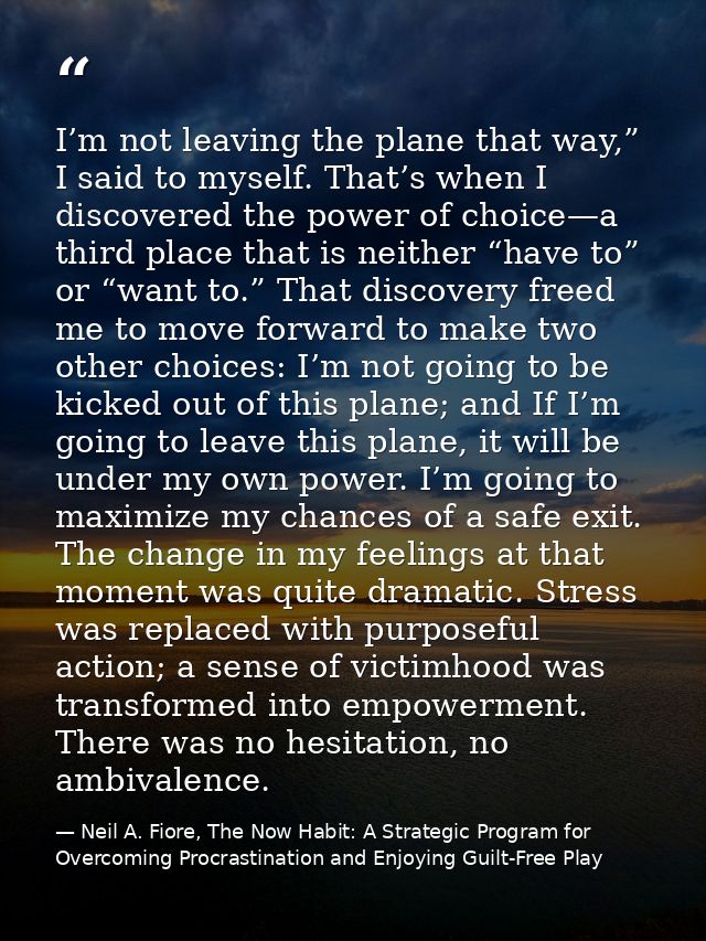 I’m not leaving the plane that way,” I said to myself. That’s when I discovered the power of choice—a third place that i — Neil A. Fiore, The Now Habit: A Strategic Program for Overcoming Procrastination and Enjoying Guilt-Free Play
