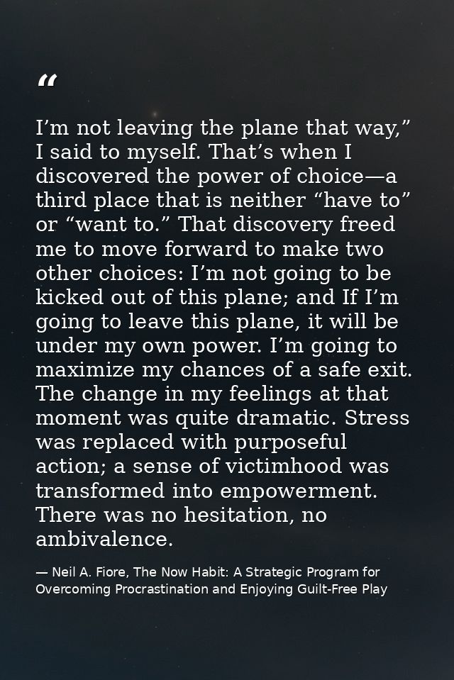 I’m not leaving the plane that way,” I said to myself. That’s when I discovered the power of choice—a third place that i — Neil A. Fiore, The Now Habit: A Strategic Program for Overcoming Procrastination and Enjoying Guilt-Free Play