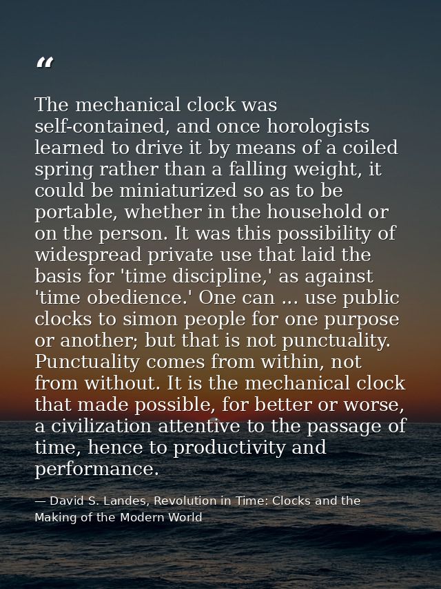 The mechanical clock was self-contained, and once horologists learned to drive it by means of a coiled spring rather tha — David S. Landes, Revolution in Time: Clocks and the Making of the Modern World