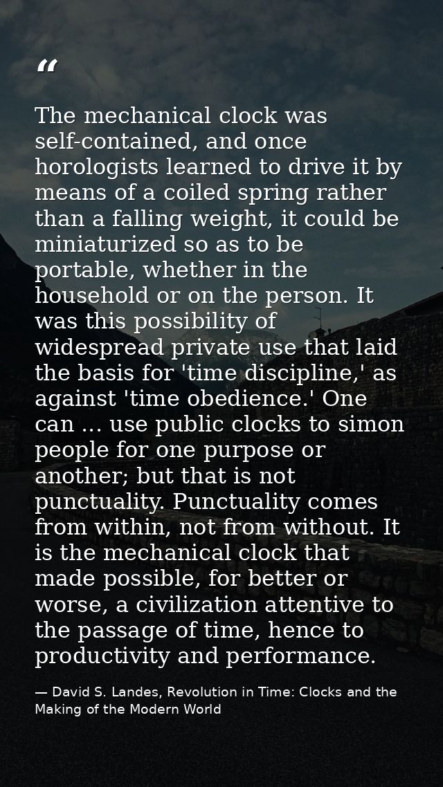 The mechanical clock was self-contained, and once horologists learned to drive it by means of a coiled spring rather tha — David S. Landes, Revolution in Time: Clocks and the Making of the Modern World