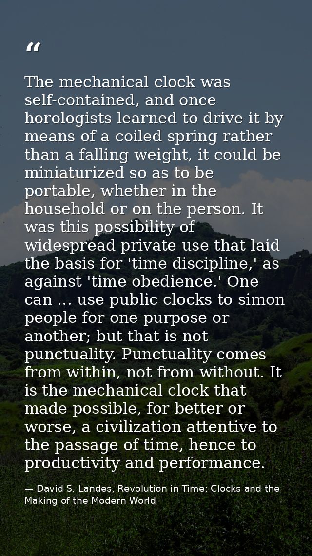 The mechanical clock was self-contained, and once horologists learned to drive it by means of a coiled spring rather tha — David S. Landes, Revolution in Time: Clocks and the Making of the Modern World