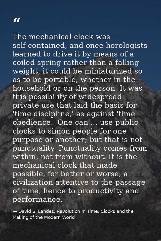 The mechanical clock was self-contained, and once horologists learned to drive it by means of a coiled spring rather tha — David S. Landes, Revolution in Time: Clocks and the Making of the Modern World