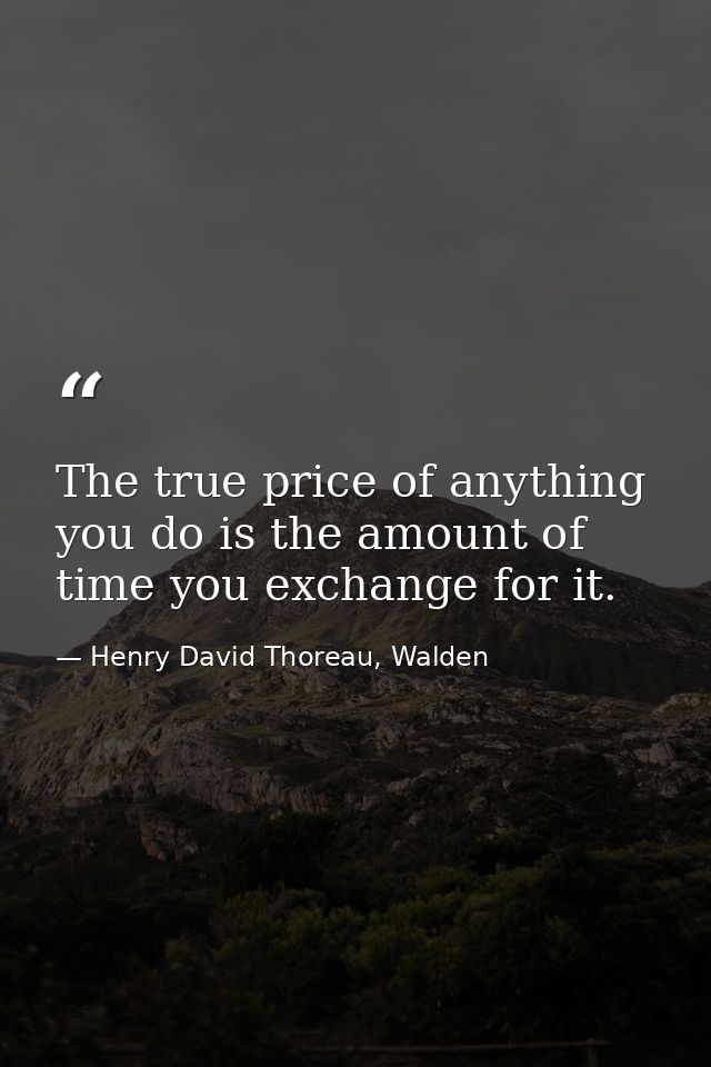 The true price of anything you do is the amount of time you exchange for it. — Henry David Thoreau, Walden