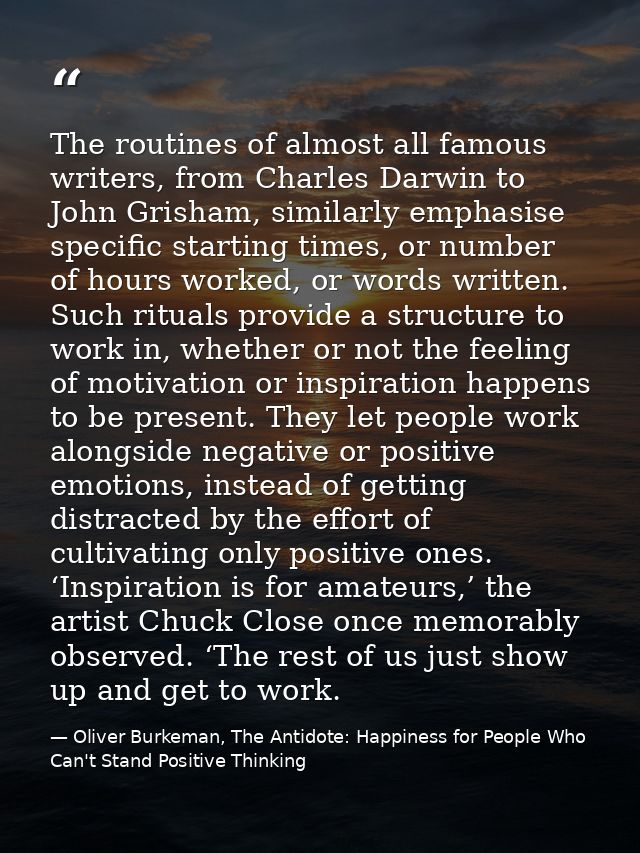 The routines of almost all famous writers, from Charles Darwin to John Grisham, similarly emphasise specific starting ti — Oliver Burkeman, The Antidote: Happiness for People Who Can't Stand Positive Thinking