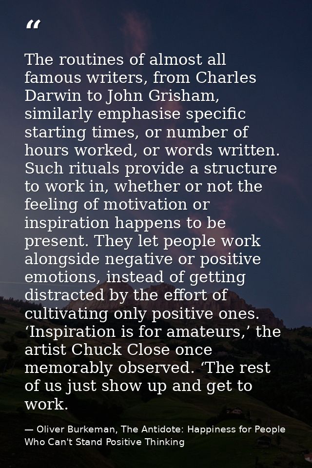 The routines of almost all famous writers, from Charles Darwin to John Grisham, similarly emphasise specific starting ti — Oliver Burkeman, The Antidote: Happiness for People Who Can't Stand Positive Thinking