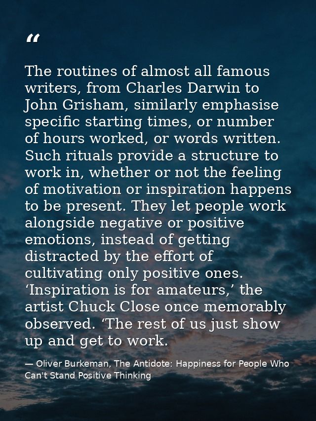 The routines of almost all famous writers, from Charles Darwin to John Grisham, similarly emphasise specific starting ti — Oliver Burkeman, The Antidote: Happiness for People Who Can't Stand Positive Thinking