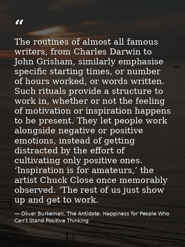 The routines of almost all famous writers, from Charles Darwin to John Grisham, similarly emphasise specific starting ti — Oliver Burkeman, The Antidote: Happiness for People Who Can't Stand Positive Thinking