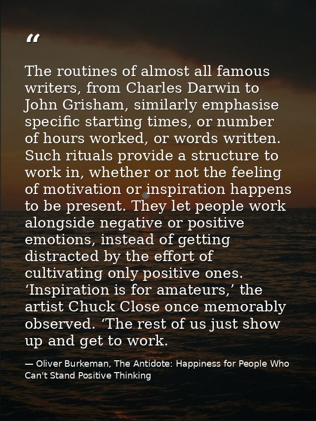The routines of almost all famous writers, from Charles Darwin to John Grisham, similarly emphasise specific starting ti — Oliver Burkeman, The Antidote: Happiness for People Who Can't Stand Positive Thinking