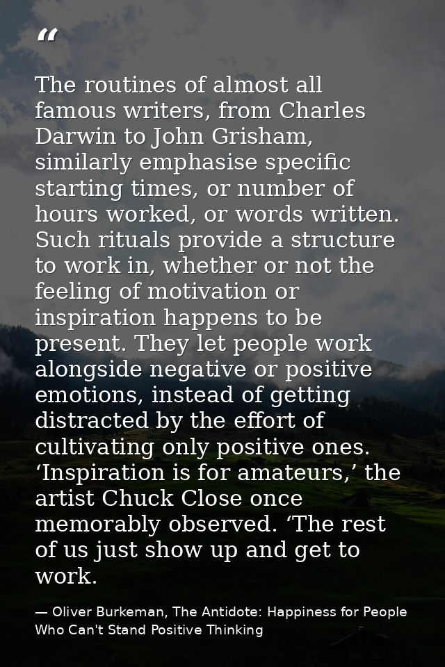 The routines of almost all famous writers, from Charles Darwin to John Grisham, similarly emphasise specific starting ti — Oliver Burkeman, The Antidote: Happiness for People Who Can't Stand Positive Thinking