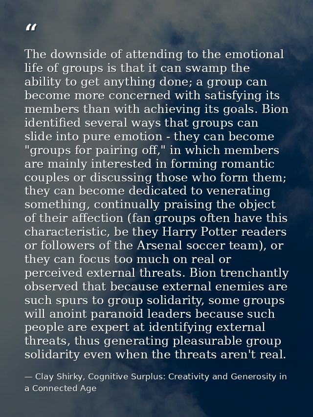 The downside of attending to the emotional life of groups is that it can swamp the ability to get anything done; a group — Clay Shirky, Cognitive Surplus: Creativity and Generosity in a Connected Age