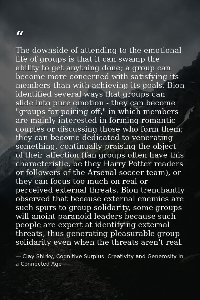 The downside of attending to the emotional life of groups is that it can swamp the ability to get anything done; a group — Clay Shirky, Cognitive Surplus: Creativity and Generosity in a Connected Age