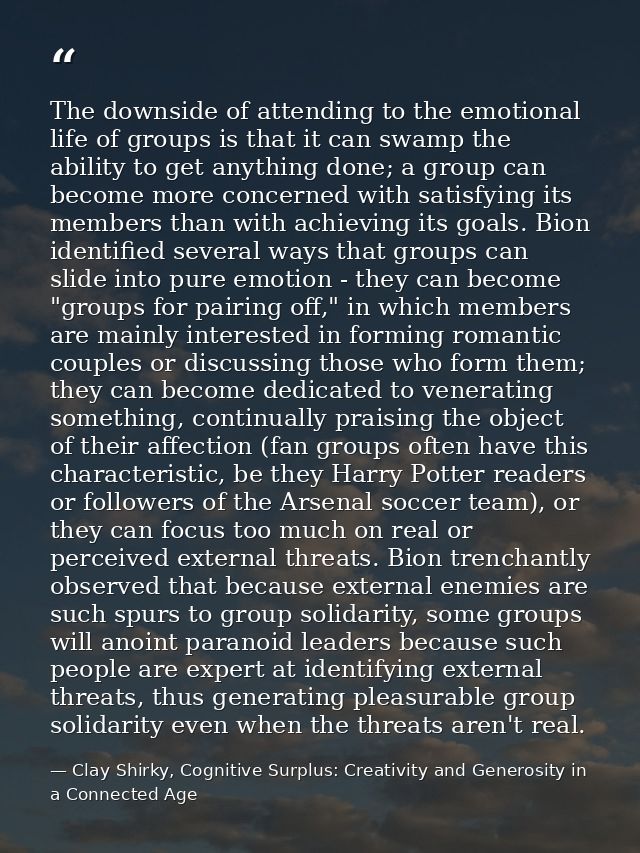 The downside of attending to the emotional life of groups is that it can swamp the ability to get anything done; a group — Clay Shirky, Cognitive Surplus: Creativity and Generosity in a Connected Age