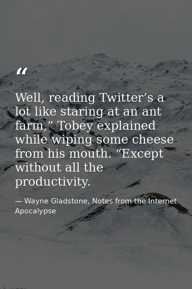 Well, reading Twitter’s a lot like staring at an ant farm,” Tobey explained while wiping some cheese from his mouth. “Ex — Wayne Gladstone, Notes from the Internet Apocalypse