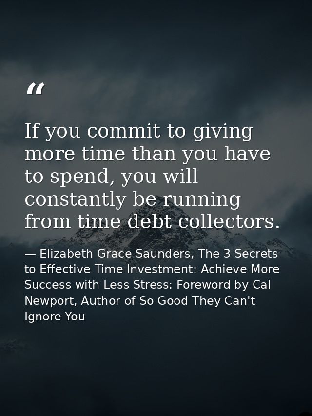If you commit to giving more time than you have to spend, you will constantly be running from time debt collectors. — Elizabeth Grace Saunders, The 3 Secrets to Effective Time Investment: Achieve More Success with Less Stress: Foreword by Cal Newport, Author of So Good They Can't Ignore You
