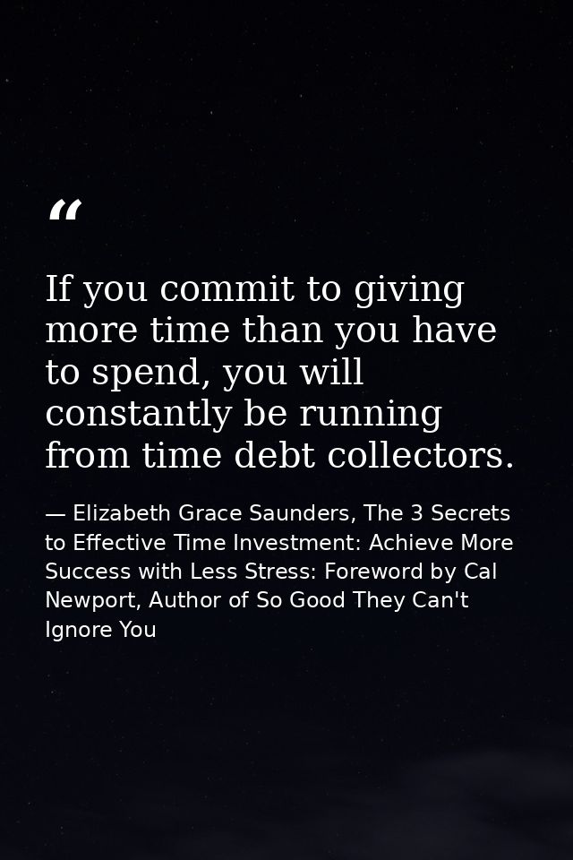 If you commit to giving more time than you have to spend, you will constantly be running from time debt collectors. — Elizabeth Grace Saunders, The 3 Secrets to Effective Time Investment: Achieve More Success with Less Stress: Foreword by Cal Newport, Author of So Good They Can't Ignore You