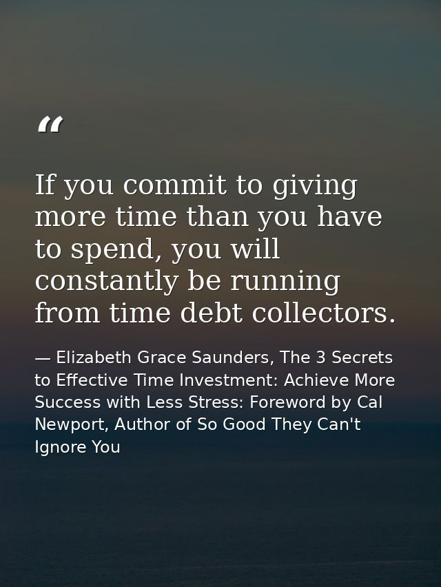 If you commit to giving more time than you have to spend, you will constantly be running from time debt collectors. — Elizabeth Grace Saunders, The 3 Secrets to Effective Time Investment: Achieve More Success with Less Stress: Foreword by Cal Newport, Author of So Good They Can't Ignore You
