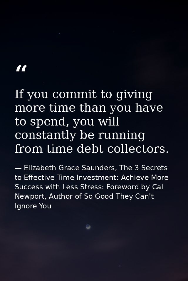 If you commit to giving more time than you have to spend, you will constantly be running from time debt collectors. — Elizabeth Grace Saunders, The 3 Secrets to Effective Time Investment: Achieve More Success with Less Stress: Foreword by Cal Newport, Author of So Good They Can't Ignore You