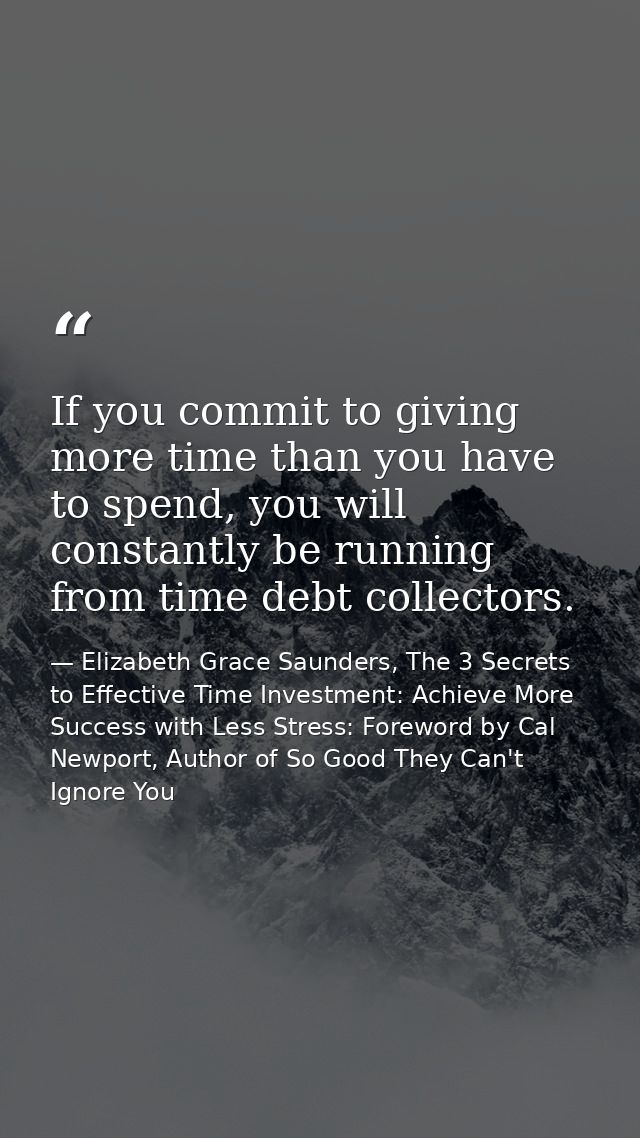 If you commit to giving more time than you have to spend, you will constantly be running from time debt collectors. — Elizabeth Grace Saunders, The 3 Secrets to Effective Time Investment: Achieve More Success with Less Stress: Foreword by Cal Newport, Author of So Good They Can't Ignore You