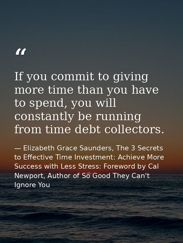 If you commit to giving more time than you have to spend, you will constantly be running from time debt collectors. — Elizabeth Grace Saunders, The 3 Secrets to Effective Time Investment: Achieve More Success with Less Stress: Foreword by Cal Newport, Author of So Good They Can't Ignore You