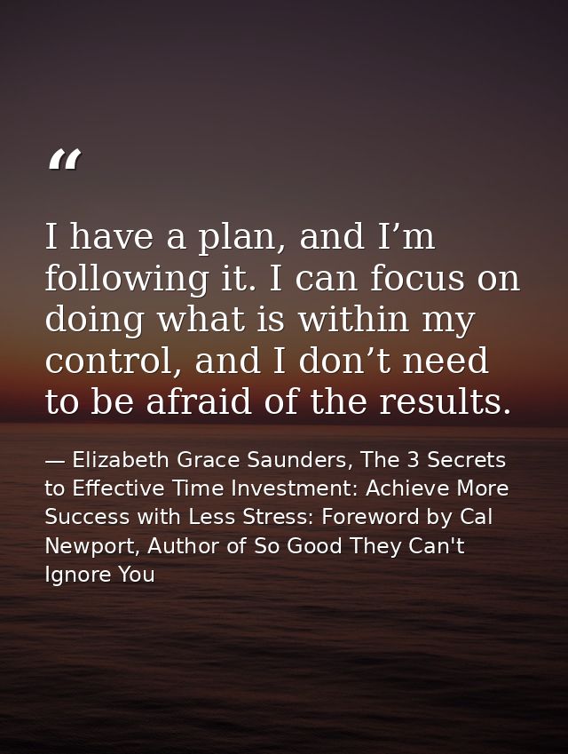I have a plan, and I’m following it. I can focus on doing what is within my control, and I don’t need to be afraid of th — Elizabeth Grace Saunders, The 3 Secrets to Effective Time Investment: Achieve More Success with Less Stress: Foreword by Cal Newport, Author of So Good They Can't Ignore You