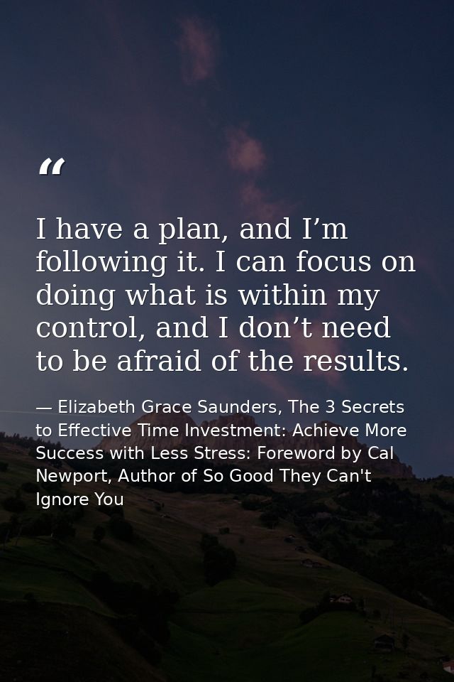 I have a plan, and I’m following it. I can focus on doing what is within my control, and I don’t need to be afraid of th — Elizabeth Grace Saunders, The 3 Secrets to Effective Time Investment: Achieve More Success with Less Stress: Foreword by Cal Newport, Author of So Good They Can't Ignore You