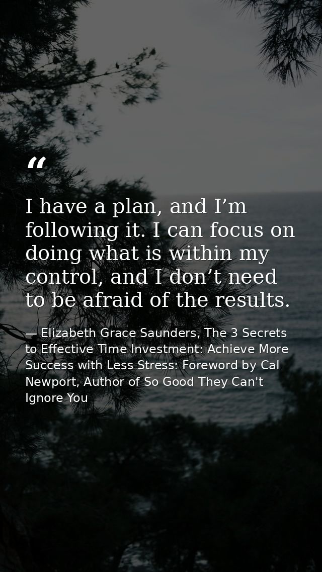 I have a plan, and I’m following it. I can focus on doing what is within my control, and I don’t need to be afraid of th — Elizabeth Grace Saunders, The 3 Secrets to Effective Time Investment: Achieve More Success with Less Stress: Foreword by Cal Newport, Author of So Good They Can't Ignore You
