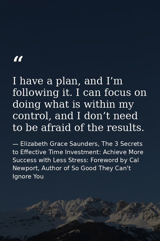 I have a plan, and I’m following it. I can focus on doing what is within my control, and I don’t need to be afraid of th — Elizabeth Grace Saunders, The 3 Secrets to Effective Time Investment: Achieve More Success with Less Stress: Foreword by Cal Newport, Author of So Good They Can't Ignore You