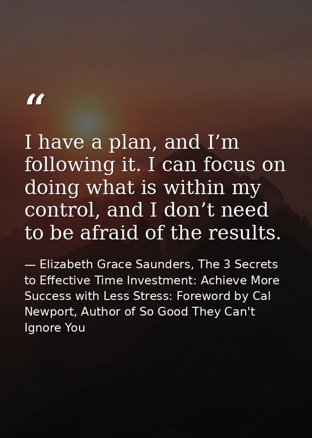 I have a plan, and I’m following it. I can focus on doing what is within my control, and I don’t need to be afraid of th — Elizabeth Grace Saunders, The 3 Secrets to Effective Time Investment: Achieve More Success with Less Stress: Foreword by Cal Newport, Author of So Good They Can't Ignore You