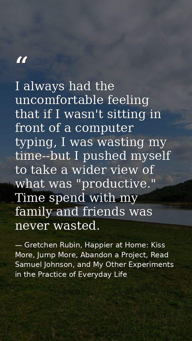 I always had the uncomfortable feeling that if I wasn't sitting in front of a computer typing, I was wasting my time--bu — Gretchen Rubin, Happier at Home: Kiss More, Jump More, Abandon a Project, Read Samuel Johnson, and My Other Experiments in the Practice of Everyday Life