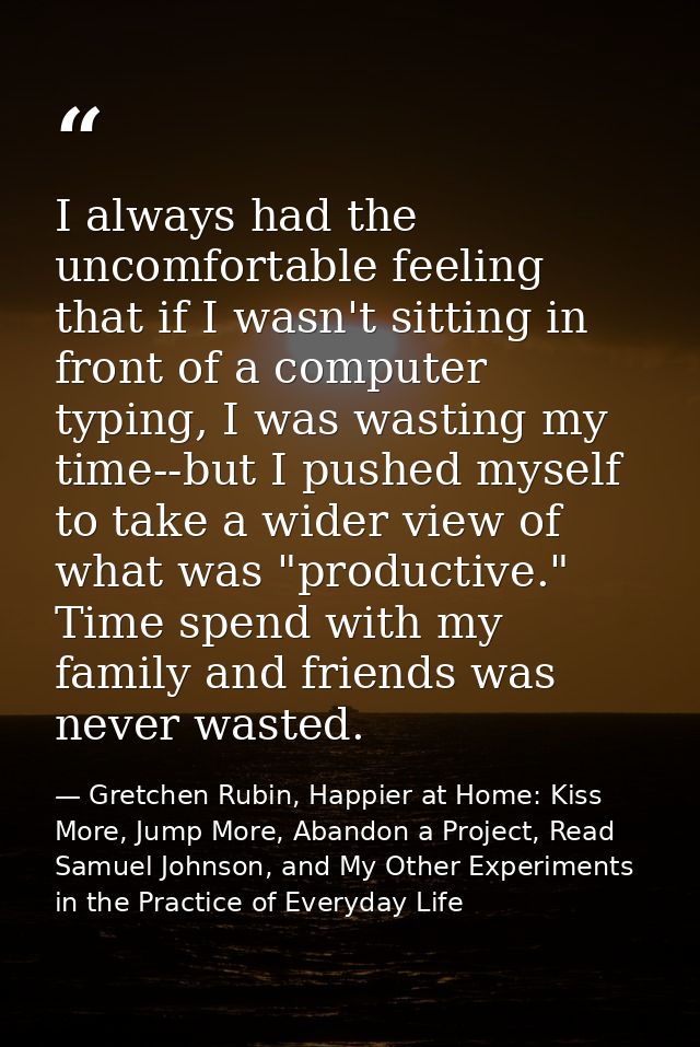 I always had the uncomfortable feeling that if I wasn't sitting in front of a computer typing, I was wasting my time--bu — Gretchen Rubin, Happier at Home: Kiss More, Jump More, Abandon a Project, Read Samuel Johnson, and My Other Experiments in the Practice of Everyday Life
