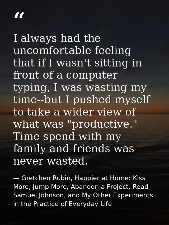 I always had the uncomfortable feeling that if I wasn't sitting in front of a computer typing, I was wasting my time--bu — Gretchen Rubin, Happier at Home: Kiss More, Jump More, Abandon a Project, Read Samuel Johnson, and My Other Experiments in the Practice of Everyday Life