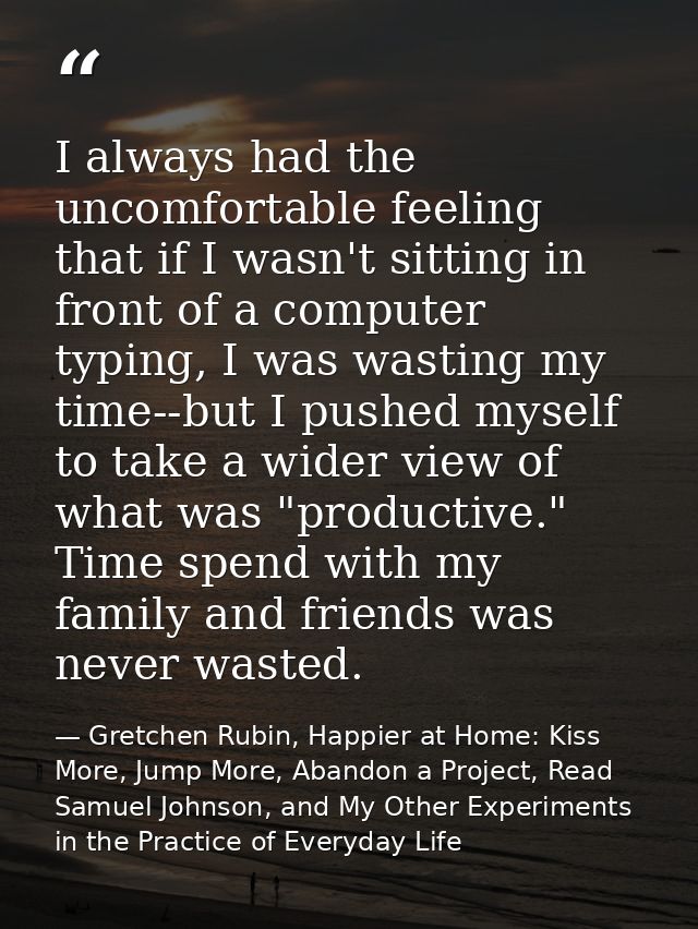 I always had the uncomfortable feeling that if I wasn't sitting in front of a computer typing, I was wasting my time--bu — Gretchen Rubin, Happier at Home: Kiss More, Jump More, Abandon a Project, Read Samuel Johnson, and My Other Experiments in the Practice of Everyday Life