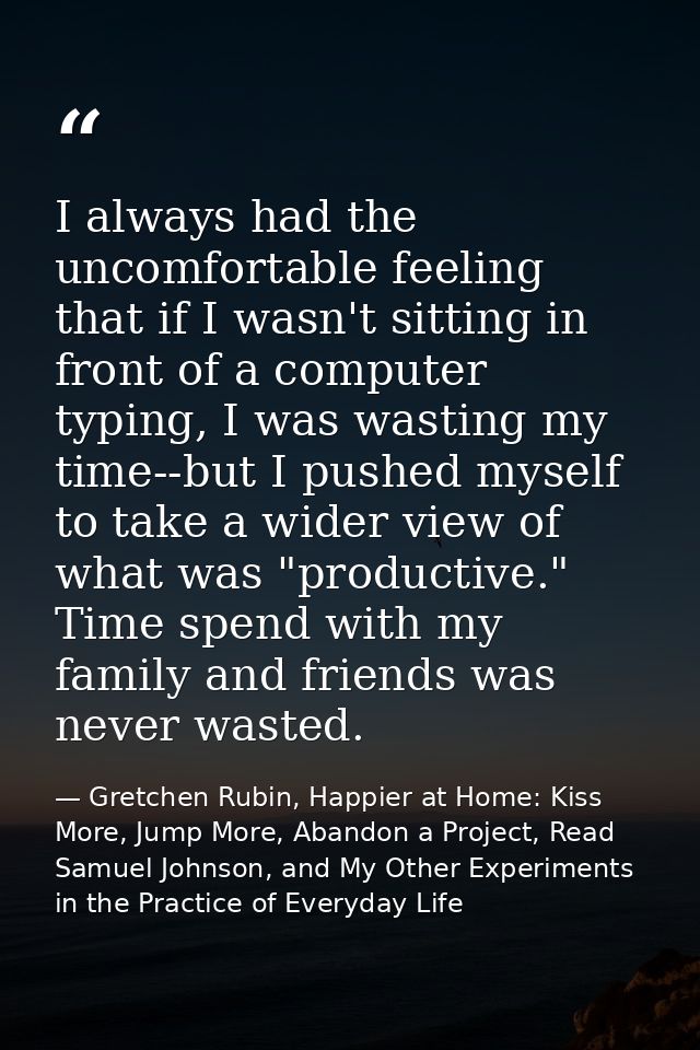 I always had the uncomfortable feeling that if I wasn't sitting in front of a computer typing, I was wasting my time--bu — Gretchen Rubin, Happier at Home: Kiss More, Jump More, Abandon a Project, Read Samuel Johnson, and My Other Experiments in the Practice of Everyday Life