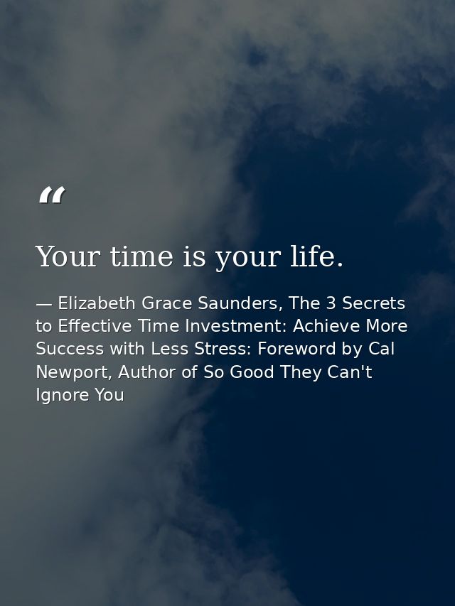 Your time is your life. — Elizabeth Grace Saunders, The 3 Secrets to Effective Time Investment: Achieve More Success with Less Stress: Foreword by Cal Newport, Author of So Good They Can't Ignore You