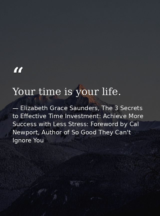 Your time is your life. — Elizabeth Grace Saunders, The 3 Secrets to Effective Time Investment: Achieve More Success with Less Stress: Foreword by Cal Newport, Author of So Good They Can't Ignore You