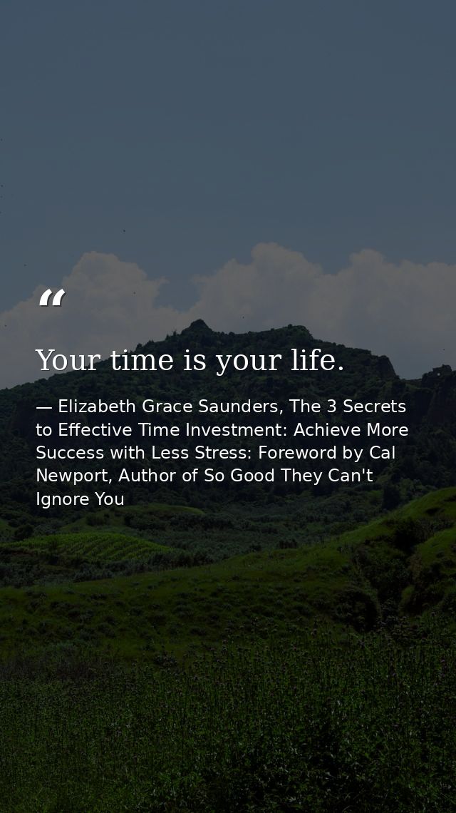 Your time is your life. — Elizabeth Grace Saunders, The 3 Secrets to Effective Time Investment: Achieve More Success with Less Stress: Foreword by Cal Newport, Author of So Good They Can't Ignore You