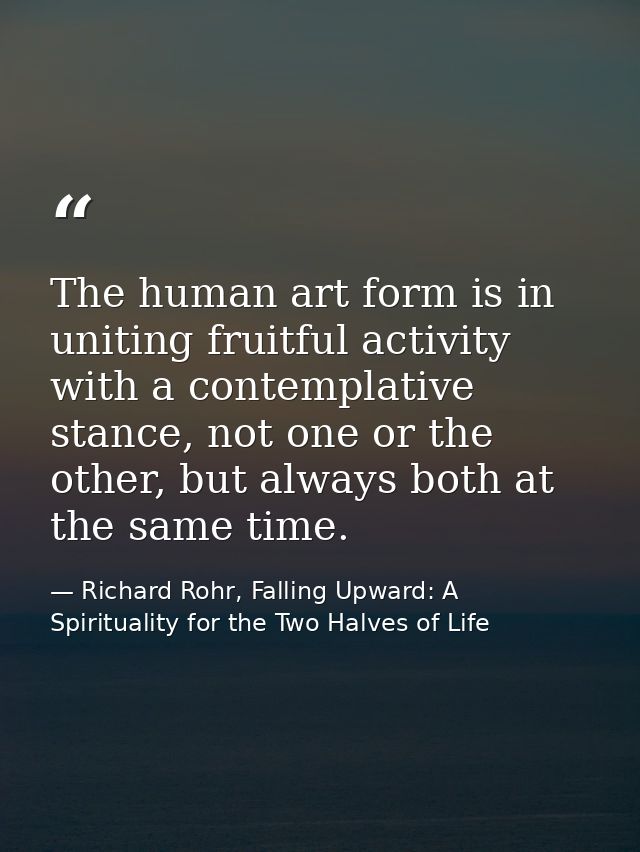 The human art form is in uniting fruitful activity with a contemplative stance, not one or the other, but always both at — Richard Rohr, Falling Upward: A Spirituality for the Two Halves of Life