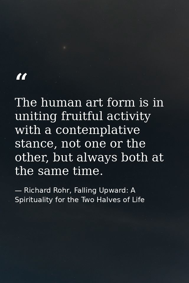 The human art form is in uniting fruitful activity with a contemplative stance, not one or the other, but always both at — Richard Rohr, Falling Upward: A Spirituality for the Two Halves of Life
